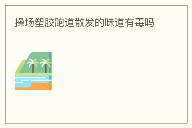 操場塑膠跑道散發(fā)的味道有毒嗎