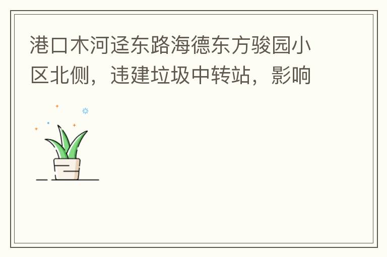 港口木河逕東路海德東方駿園小區(qū)北側(cè)，違建垃圾中轉(zhuǎn)站，影響小區(qū)居民正常生活，請(qǐng)盡快移除