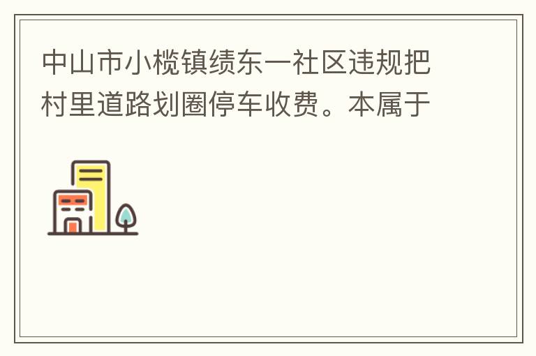 中山市小欖鎮(zhèn)績東一社區(qū)違規(guī)把村里道路劃圈停車收費。本屬于行駛道路，為何劃線停車收費。這個操作屬合法合規(guī)操作嗎？
